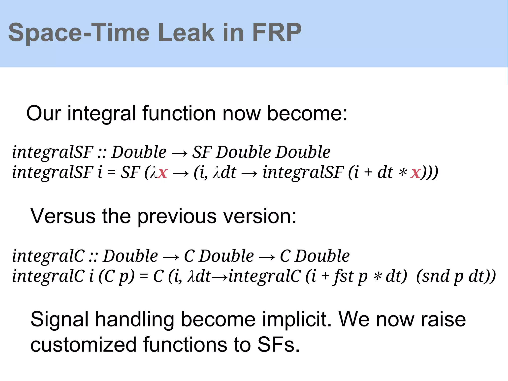 Space-Time Leak in FRP
integralSF :: Double → SF Double Double
integralSF i = SF (λx → (i, λdt → integralSF (i + dt ∗ x)))
integralC :: Double → C Double → C Double
integralC i (C p) = C (i, λdt→integralC (i + fst p ∗ dt) (snd p dt))
Versus the previous version:
Our integral function now become:
Signal handling become implicit. We now raise
customized functions to SFs.
 