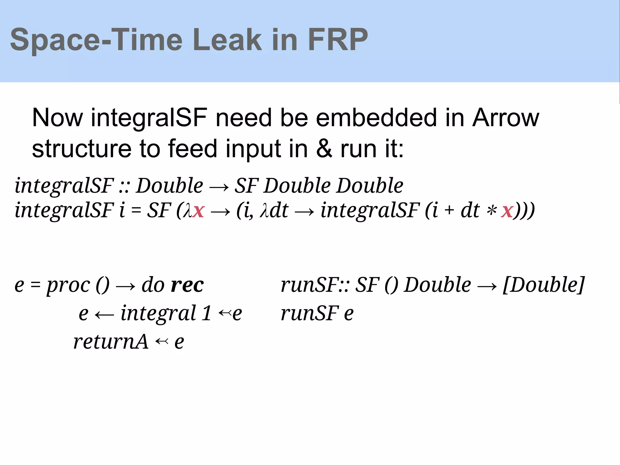 Space-Time Leak in FRP
integralSF :: Double → SF Double Double
integralSF i = SF (λx → (i, λdt → integralSF (i + dt ∗ x)))
Now integralSF need be embedded in Arrow
structure to feed input in & run it:
e = proc () → do rec
e ← integral 1 ↢e
returnA ↢ e
runSF:: SF () Double → [Double]
runSF e
 