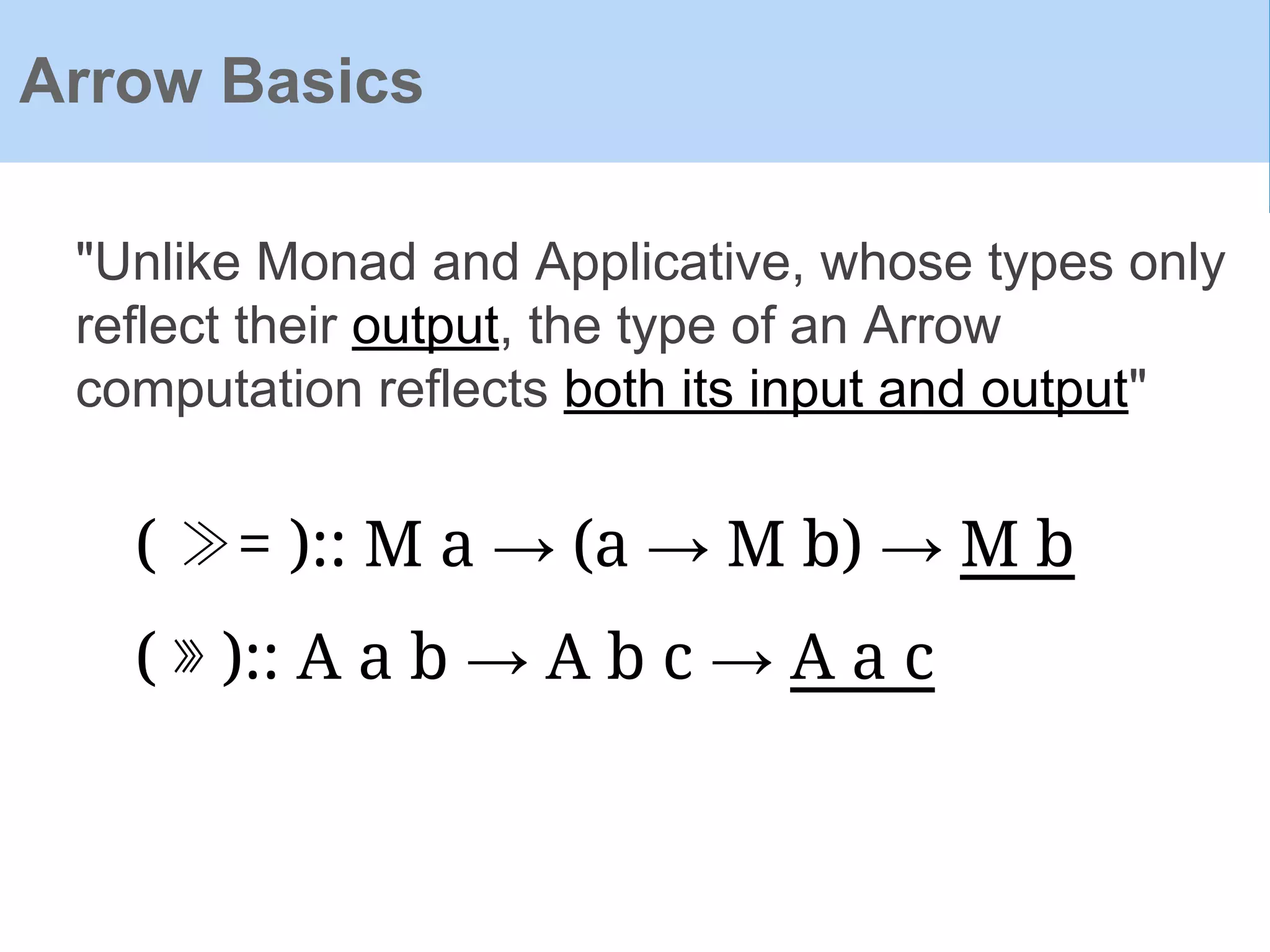 Arrow Basics
"Unlike Monad and Applicative, whose types only
reflect their output, the type of an Arrow
computation reflects both its input and output"
( ≫= ):: M a → (a → M b) → M b
( ⋙ ):: A a b → A b c → A a c
 