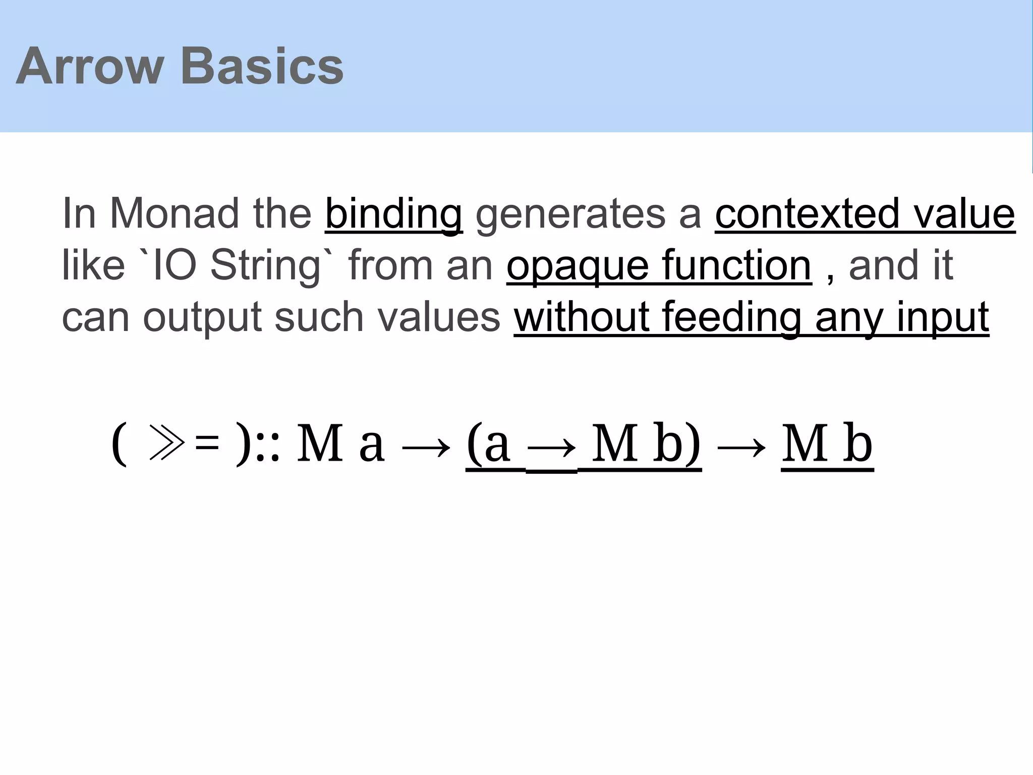 Arrow Basics
In Monad the binding generates a contexted value
like `IO String` from an opaque function , and it
can output such values without feeding any input
( ≫= ):: M a → (a → M b) → M b
 