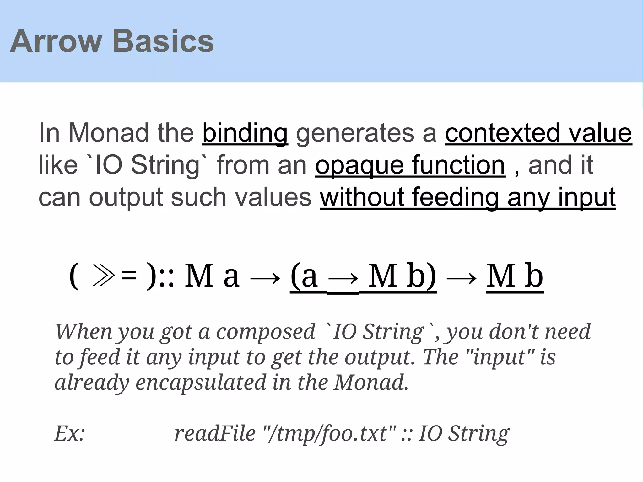 Arrow Basics
In Monad the binding generates a contexted value
like `IO String` from an opaque function , and it
can output such values without feeding any input
( ≫= ):: M a → (a → M b) → M b
When you got a composed `IO String`, you don't need
to feed it any input to get the output. The "input" is
already encapsulated in the Monad.
Ex: readFile "/tmp/foo.txt" :: IO String
 