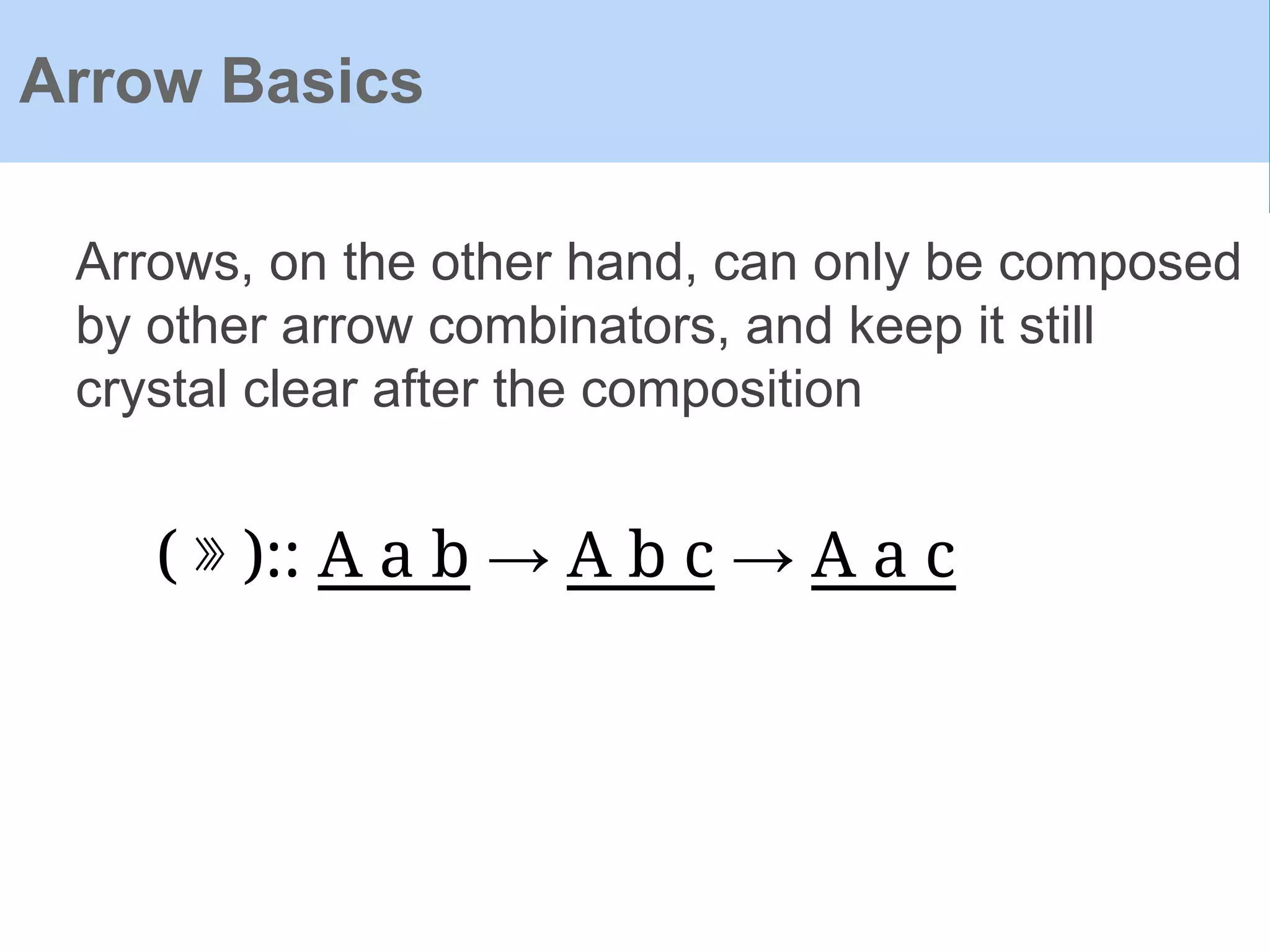 Arrow Basics
Arrows, on the other hand, can only be composed
by other arrow combinators, and keep it still
crystal clear after the composition
( ⋙ ):: A a b → A b c → A a c
 