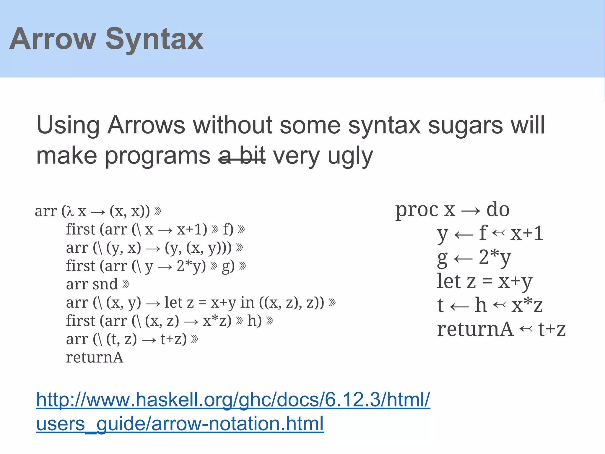 Using Arrows without some syntax sugars will
make programs a bit very ugly
Arrow Syntax
proc x → do
y ← f ↢ x+1
g ← 2*y
let z = x+y
t ← h ↢ x*z
returnA ↢ t+z
arr (λ x → (x, x)) ⋙
first (arr ( x → x+1) ⋙ f) ⋙
arr ( (y, x) → (y, (x, y))) ⋙
first (arr ( y → 2*y) ⋙ g) ⋙
arr snd ⋙
arr ( (x, y) → let z = x+y in ((x, z), z)) ⋙
first (arr ( (x, z) → x*z) ⋙ h) ⋙
arr ( (t, z) → t+z) ⋙
returnA
http://www.haskell.org/ghc/docs/6.12.3/html/
users_guide/arrow-notation.html
 