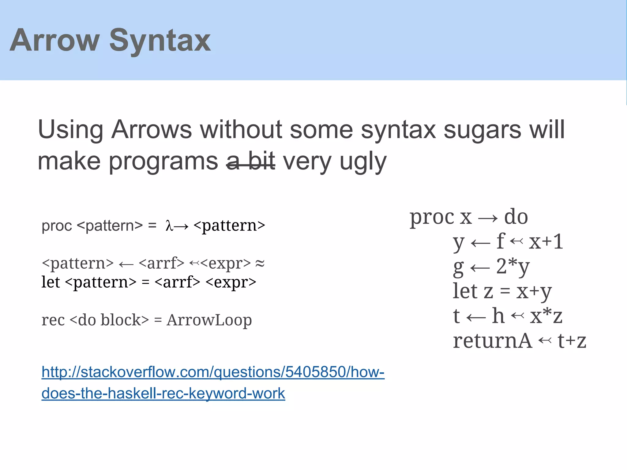 Using Arrows without some syntax sugars will
make programs a bit very ugly
Arrow Syntax
proc x → do
y ← f ↢ x+1
g ← 2*y
let z = x+y
t ← h ↢ x*z
returnA ↢ t+z
proc <pattern> = λ→ <pattern>
<pattern> ← <arrf> ↢<expr> ≈
let <pattern> = <arrf> <expr>
rec <do block> = ArrowLoop
http://stackoverflow.com/questions/5405850/how-
does-the-haskell-rec-keyword-work
 