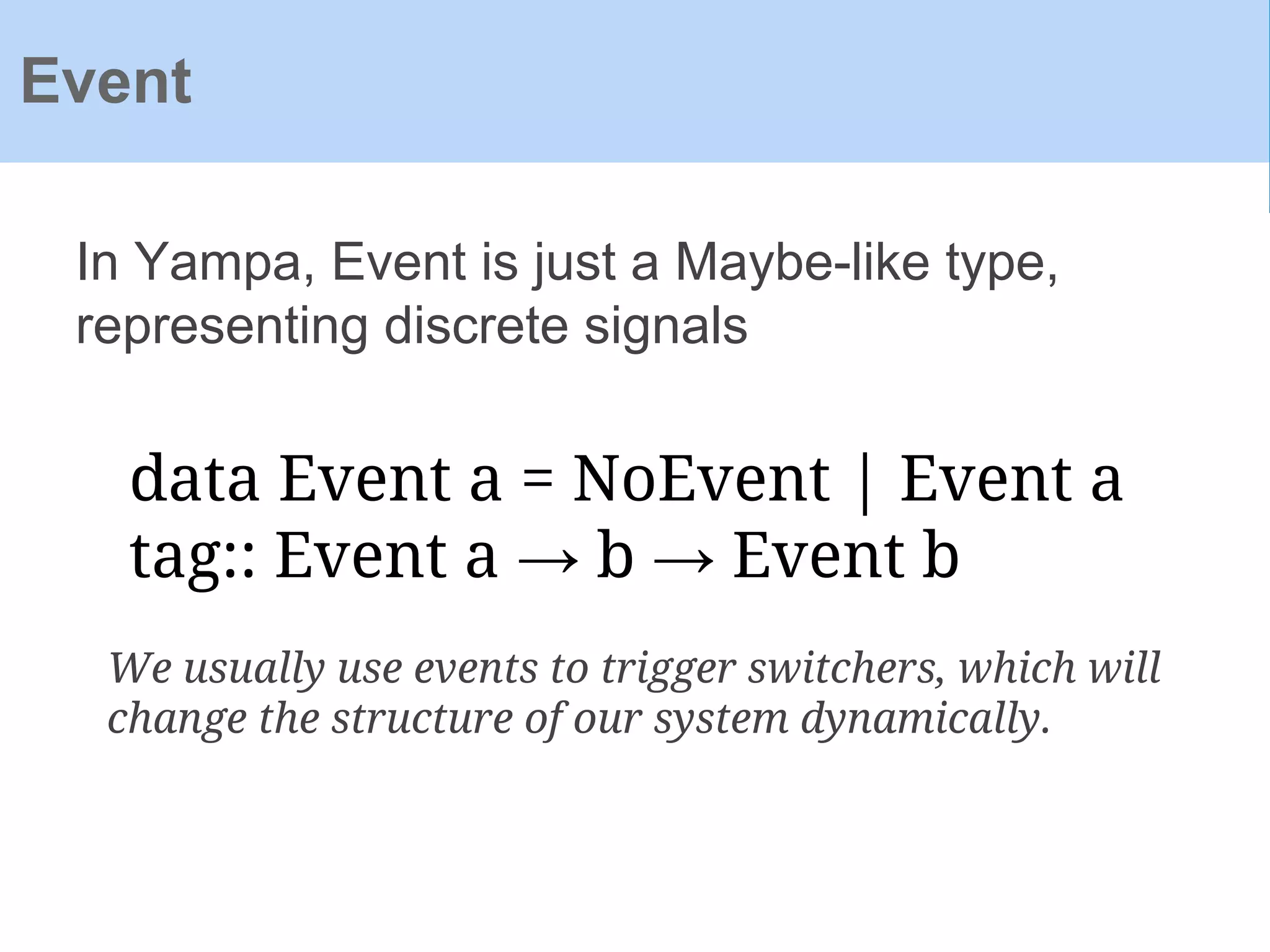 In Yampa, Event is just a Maybe-like type,
representing discrete signals
Event
data Event a = NoEvent | Event a
tag:: Event a → b → Event b
We usually use events to trigger switchers, which will
change the structure of our system dynamically.
 