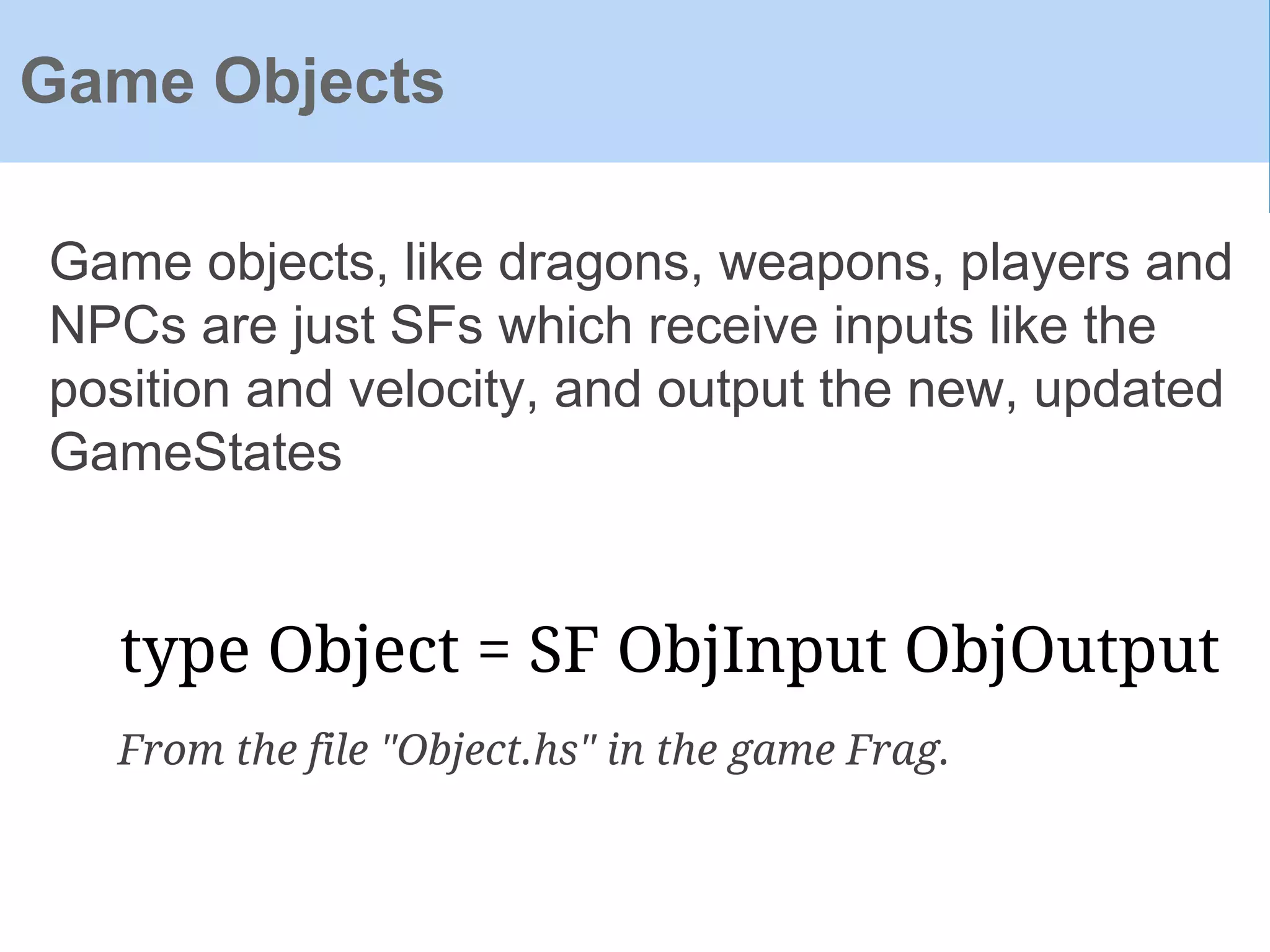 Game objects, like dragons, weapons, players and
NPCs are just SFs which receive inputs like the
position and velocity, and output the new, updated
GameStates
Game Objects
type Object = SF ObjInput ObjOutput
From the file "Object.hs" in the game Frag.
 