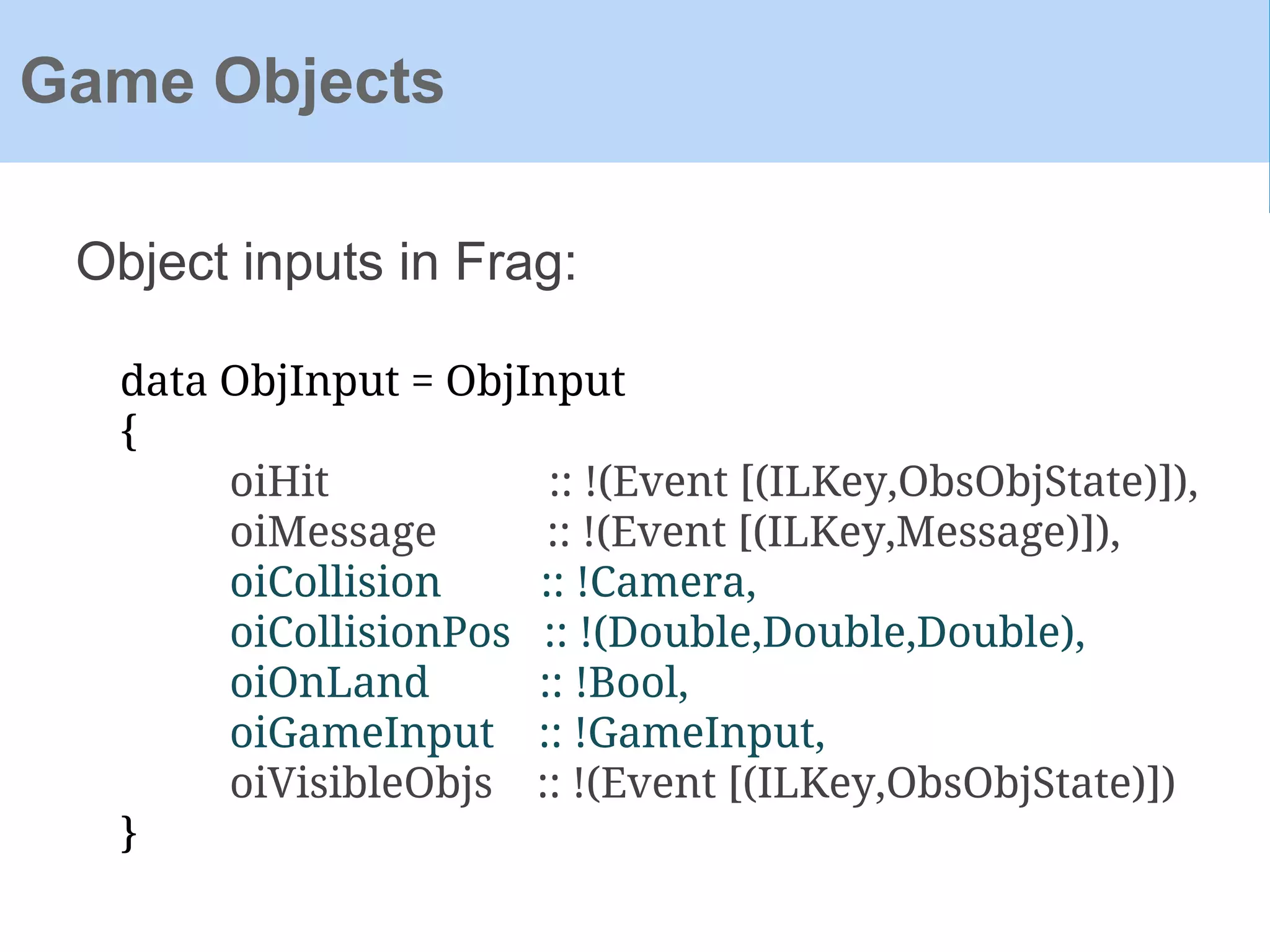 Object inputs in Frag:
Game Objects
data ObjInput = ObjInput
{
oiHit :: !(Event [(ILKey,ObsObjState)]),
oiMessage :: !(Event [(ILKey,Message)]),
oiCollision :: !Camera,
oiCollisionPos :: !(Double,Double,Double),
oiOnLand :: !Bool,
oiGameInput :: !GameInput,
oiVisibleObjs :: !(Event [(ILKey,ObsObjState)])
}
 