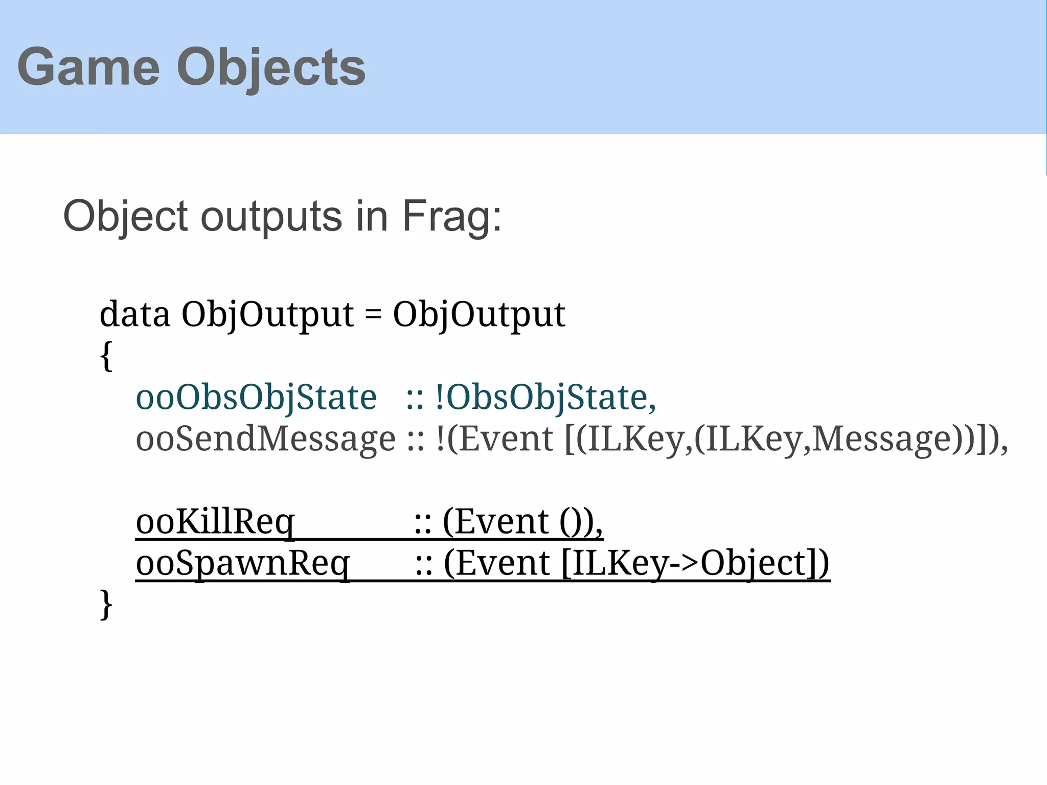 Object outputs in Frag:
Game Objects
data ObjOutput = ObjOutput
{
ooObsObjState :: !ObsObjState,
ooSendMessage :: !(Event [(ILKey,(ILKey,Message))]),
ooKillReq :: (Event ()),
ooSpawnReq :: (Event [ILKey->Object])
}
 