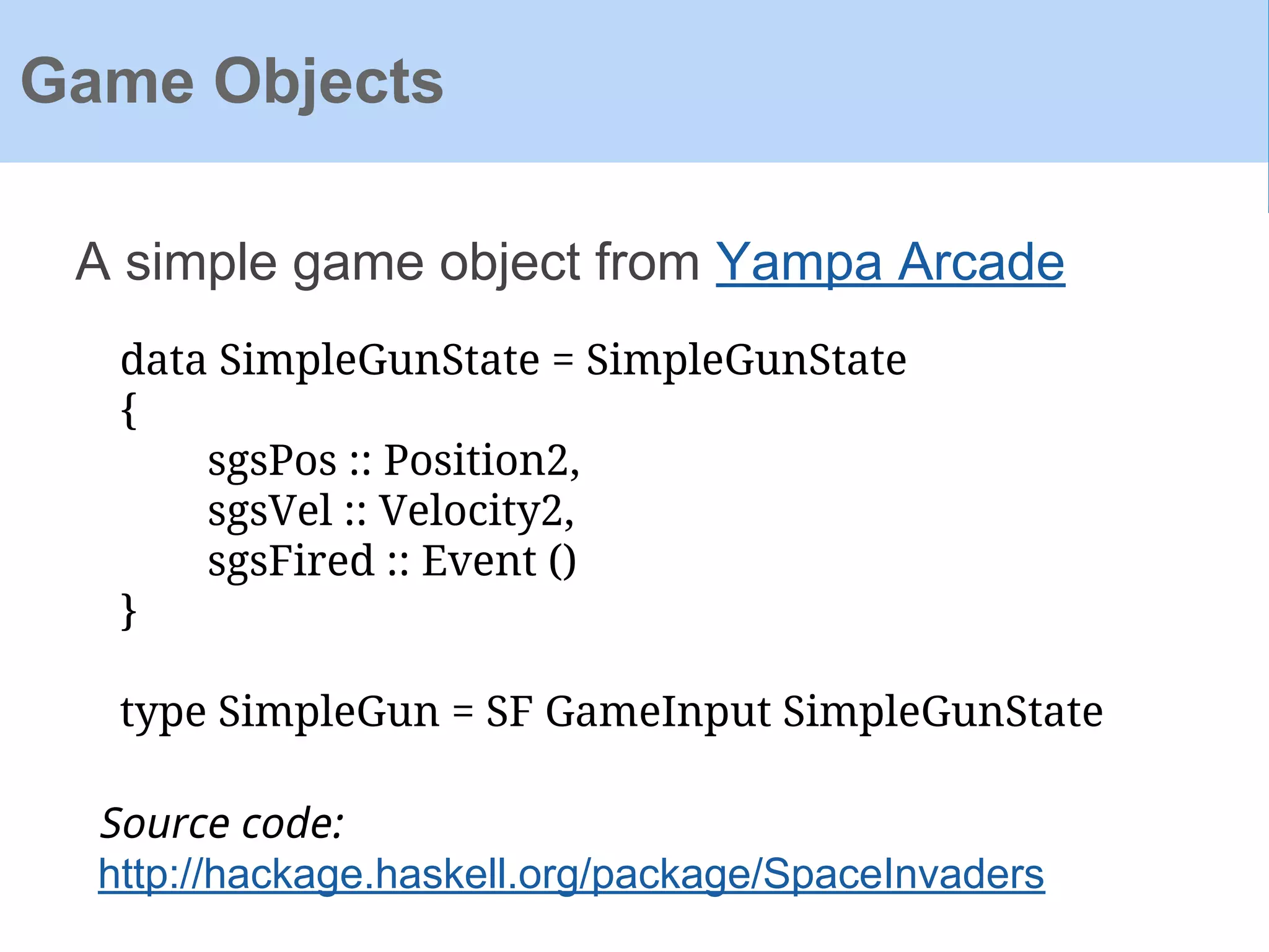 A simple game object from Yampa Arcade
Game Objects
data SimpleGunState = SimpleGunState
{
sgsPos :: Position2,
sgsVel :: Velocity2,
sgsFired :: Event ()
}
type SimpleGun = SF GameInput SimpleGunState
Source code:
http://hackage.haskell.org/package/SpaceInvaders
 