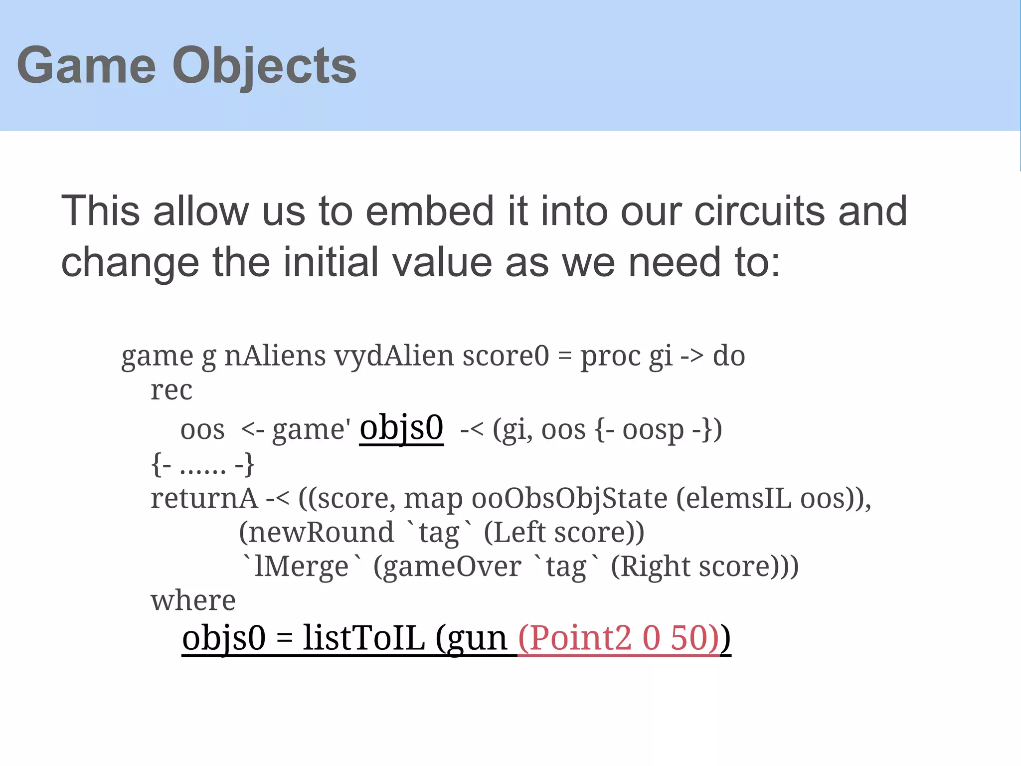 This allow us to embed it into our circuits and
change the initial value as we need to:
Game Objects
game g nAliens vydAlien score0 = proc gi -> do
rec
oos <- game' objs0 -< (gi, oos {- oosp -})
{- ...... -}
returnA -< ((score, map ooObsObjState (elemsIL oos)),
(newRound `tag` (Left score))
`lMerge` (gameOver `tag` (Right score)))
where
objs0 = listToIL (gun (Point2 0 50))
 