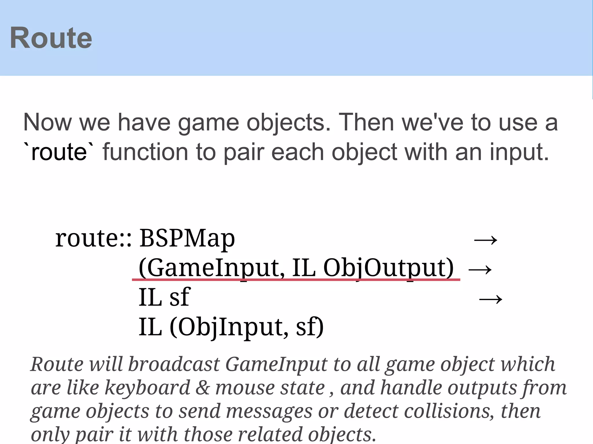 Now we have game objects. Then we've to use a
`route` function to pair each object with an input.
Route
route:: BSPMap →
(GameInput, IL ObjOutput) →
IL sf →
IL (ObjInput, sf)
Route will broadcast GameInput to all game object which
are like keyboard & mouse state , and handle outputs from
game objects to send messages or detect collisions, then
only pair it with those related objects.
 