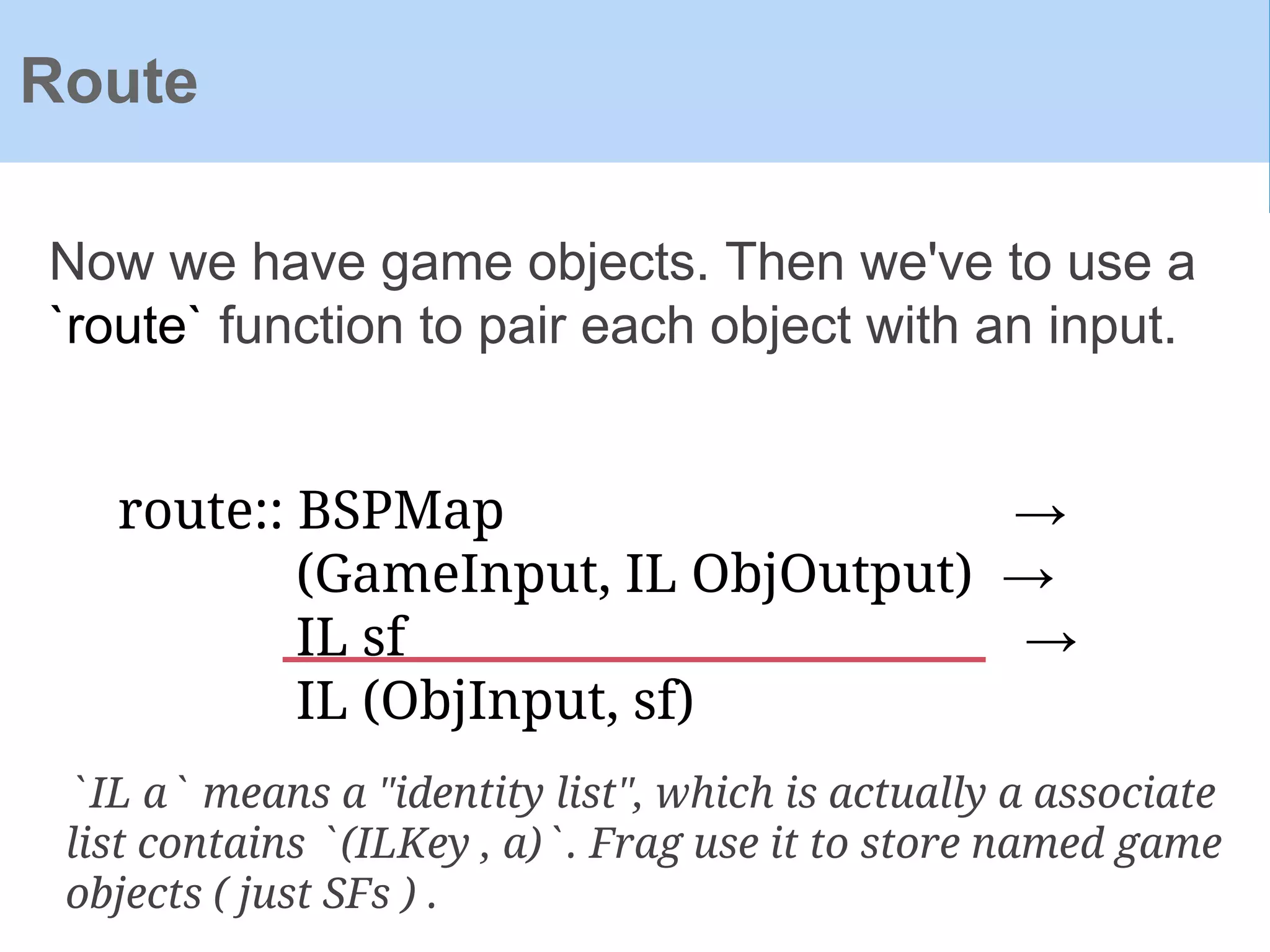 Now we have game objects. Then we've to use a
`route` function to pair each object with an input.
Route
route:: BSPMap →
(GameInput, IL ObjOutput) →
IL sf →
IL (ObjInput, sf)
`IL a` means a "identity list", which is actually a associate
list contains `(ILKey , a)`. Frag use it to store named game
objects ( just SFs ) .
 