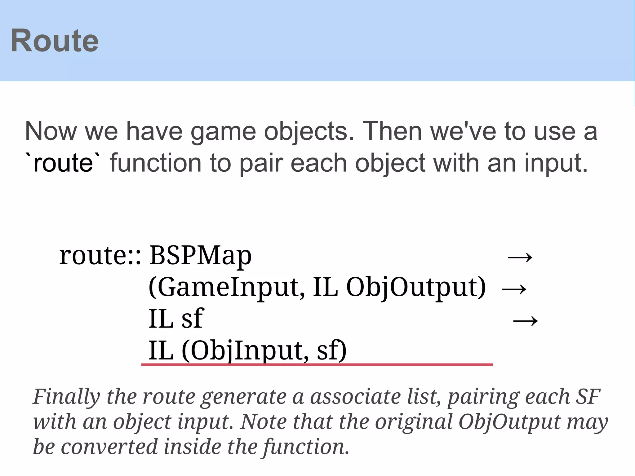 Now we have game objects. Then we've to use a
`route` function to pair each object with an input.
Route
route:: BSPMap →
(GameInput, IL ObjOutput) →
IL sf →
IL (ObjInput, sf)
Finally the route generate a associate list, pairing each SF
with an object input. Note that the original ObjOutput may
be converted inside the function.
 