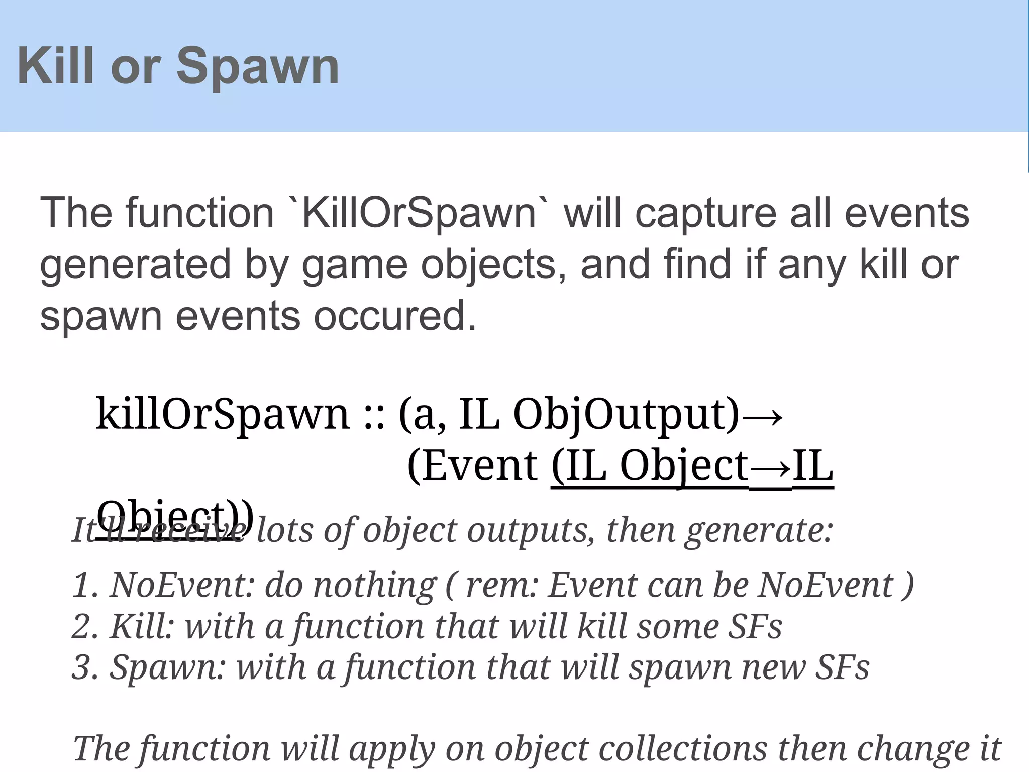 The function `KillOrSpawn` will capture all events
generated by game objects, and find if any kill or
spawn events occured.
Kill or Spawn
killOrSpawn :: (a, IL ObjOutput)→
(Event (IL Object→IL
Object))It'll receive lots of object outputs, then generate:
1. NoEvent: do nothing ( rem: Event can be NoEvent )
2. Kill: with a function that will kill some SFs
3. Spawn: with a function that will spawn new SFs
The function will apply on object collections then change it
 