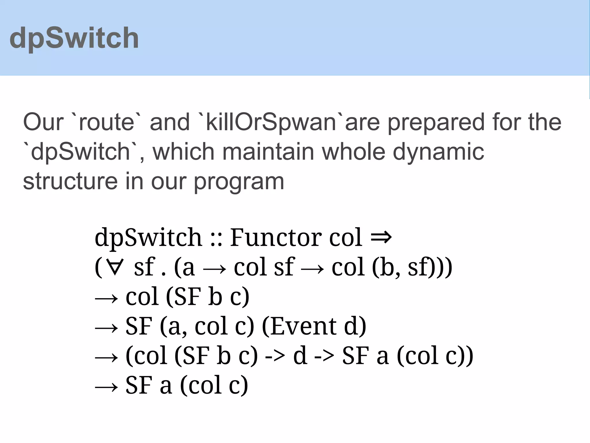 Our `route` and `killOrSpwan`are prepared for the
`dpSwitch`, which maintain whole dynamic
structure in our program
dpSwitch
dpSwitch :: Functor col ⇒
(∀ sf . (a → col sf → col (b, sf)))
→ col (SF b c)
→ SF (a, col c) (Event d)
→ (col (SF b c) -> d -> SF a (col c))
→ SF a (col c)
 