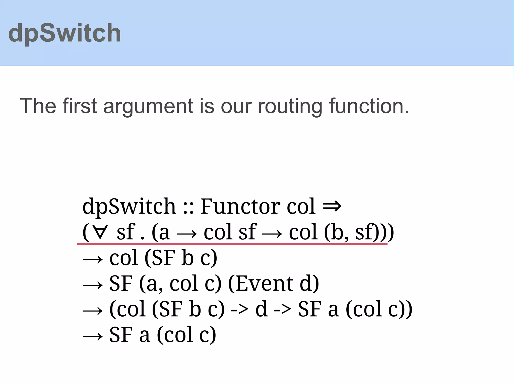 dpSwitch :: Functor col ⇒
(∀ sf . (a → col sf → col (b, sf)))
→ col (SF b c)
→ SF (a, col c) (Event d)
→ (col (SF b c) -> d -> SF a (col c))
→ SF a (col c)
The first argument is our routing function.
dpSwitch
 