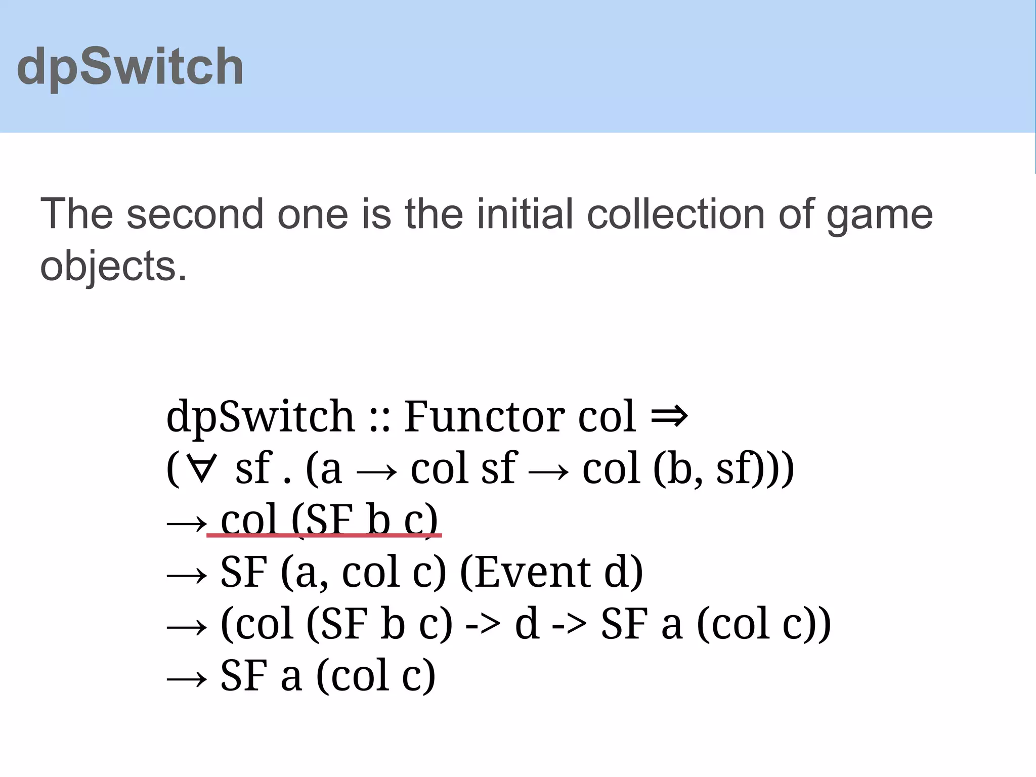 dpSwitch :: Functor col ⇒
(∀ sf . (a → col sf → col (b, sf)))
→ col (SF b c)
→ SF (a, col c) (Event d)
→ (col (SF b c) -> d -> SF a (col c))
→ SF a (col c)
The second one is the initial collection of game
objects.
dpSwitch
 