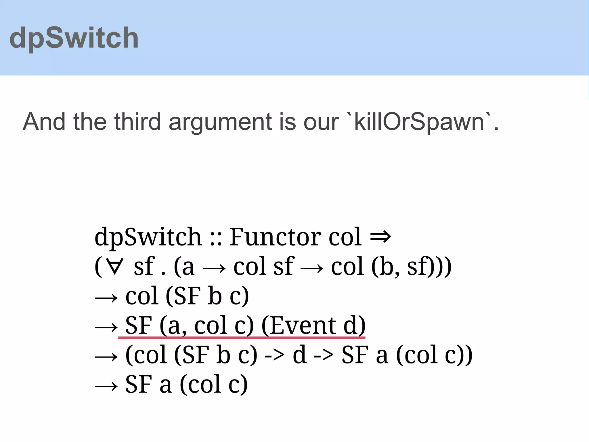 dpSwitch :: Functor col ⇒
(∀ sf . (a → col sf → col (b, sf)))
→ col (SF b c)
→ SF (a, col c) (Event d)
→ (col (SF b c) -> d -> SF a (col c))
→ SF a (col c)
And the third argument is our `killOrSpawn`.
dpSwitch
 