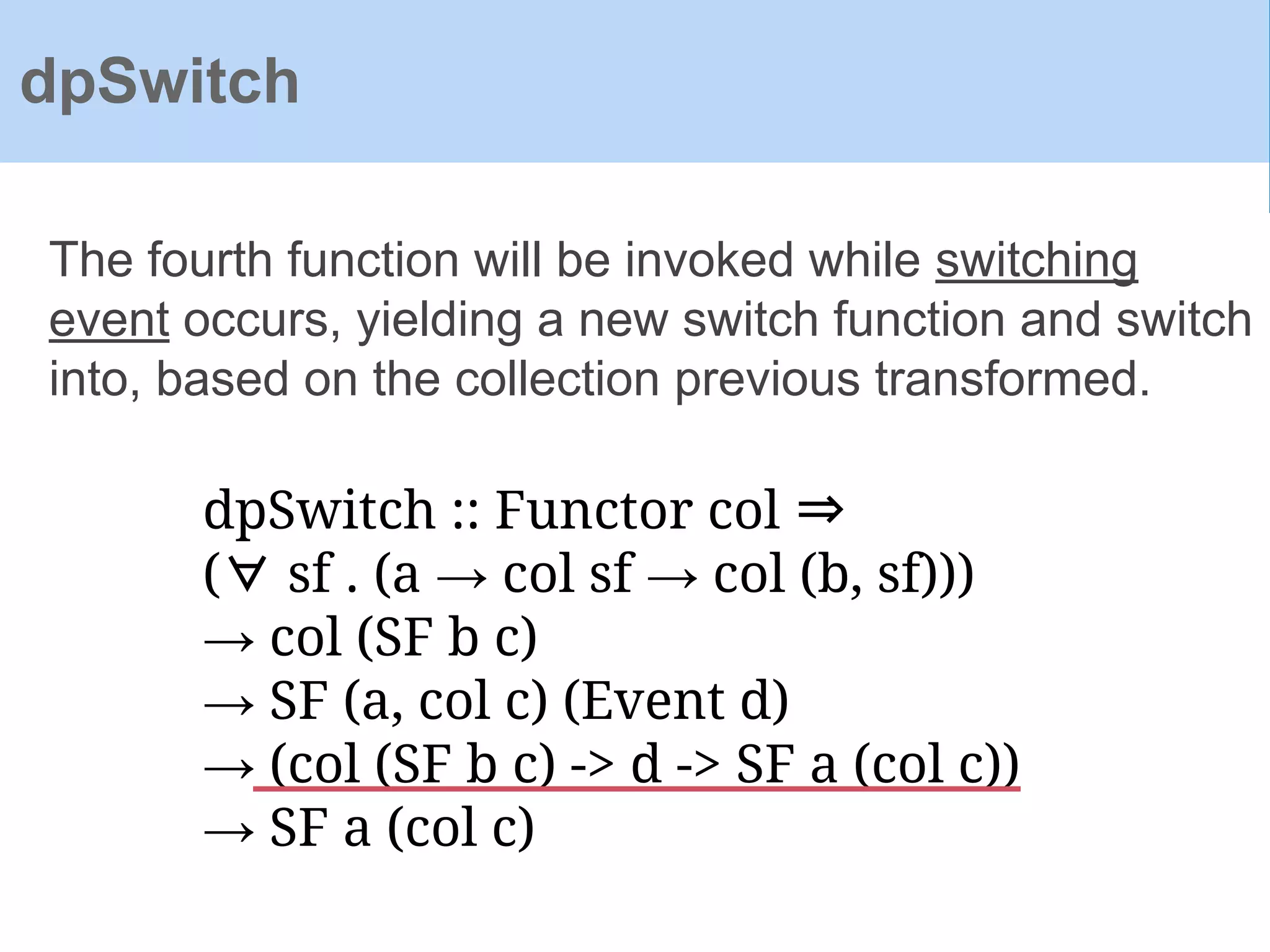 dpSwitch :: Functor col ⇒
(∀ sf . (a → col sf → col (b, sf)))
→ col (SF b c)
→ SF (a, col c) (Event d)
→ (col (SF b c) -> d -> SF a (col c))
→ SF a (col c)
The fourth function will be invoked while switching
event occurs, yielding a new switch function and switch
into, based on the collection previous transformed.
dpSwitch
 