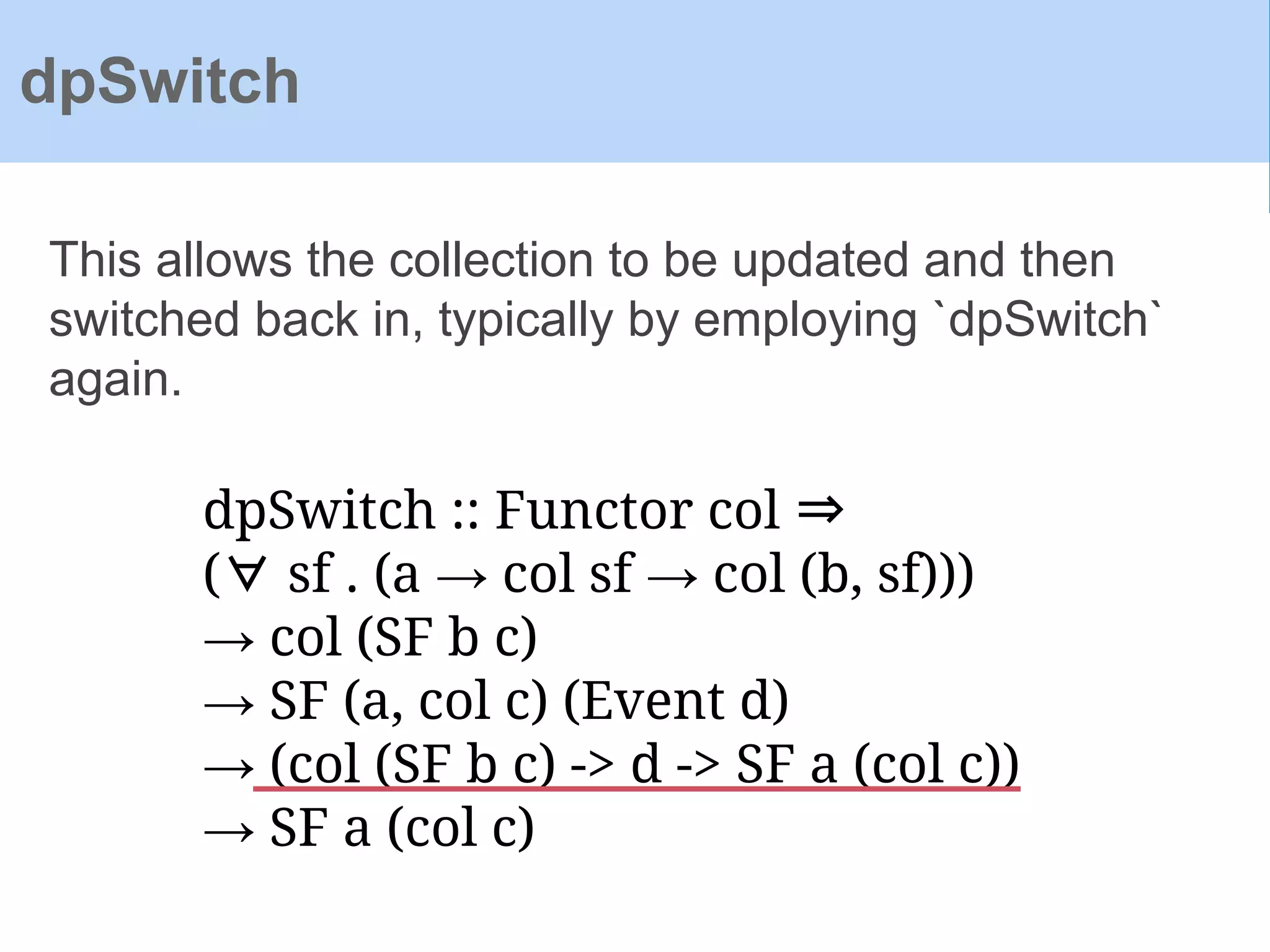 dpSwitch :: Functor col ⇒
(∀ sf . (a → col sf → col (b, sf)))
→ col (SF b c)
→ SF (a, col c) (Event d)
→ (col (SF b c) -> d -> SF a (col c))
→ SF a (col c)
This allows the collection to be updated and then
switched back in, typically by employing `dpSwitch`
again.
dpSwitch
 