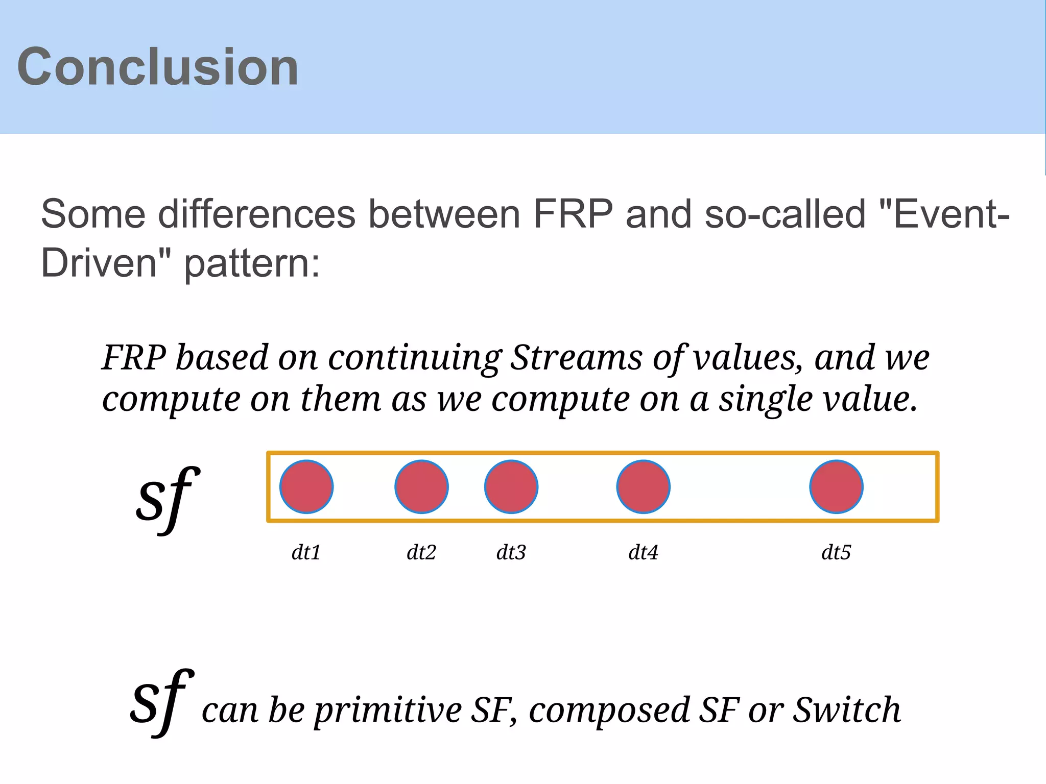 Some differences between FRP and so-called "Event-
Driven" pattern:
Conclusion
FRP based on continuing Streams of values, and we
compute on them as we compute on a single value.
dt1 dt2 dt3 dt4 dt5
sf
sf can be primitive SF, composed SF or Switch
 