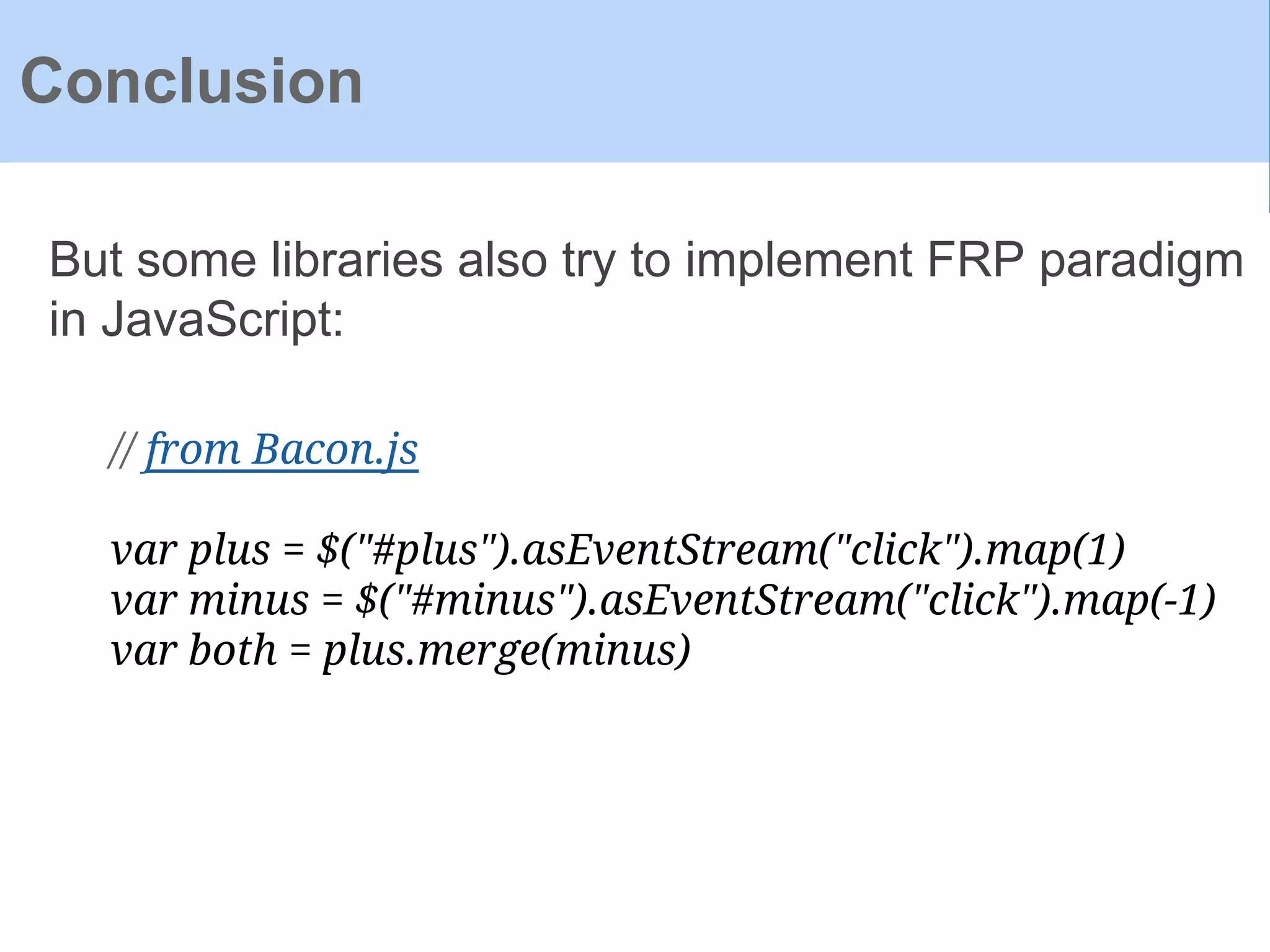 Conclusion
But some libraries also try to implement FRP paradigm
in JavaScript:
// from Bacon.js
var plus = $("#plus").asEventStream("click").map(1)
var minus = $("#minus").asEventStream("click").map(-1)
var both = plus.merge(minus)
 