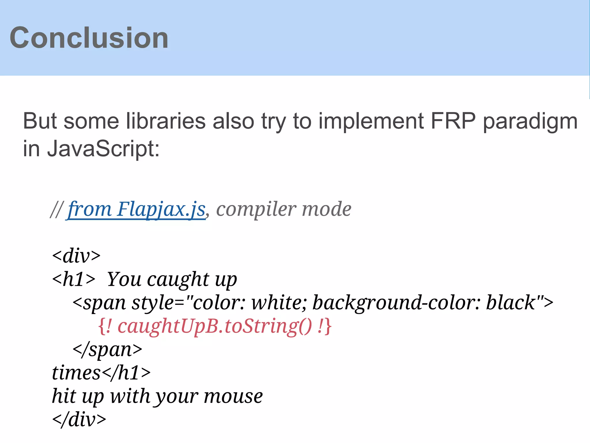 Conclusion
But some libraries also try to implement FRP paradigm
in JavaScript:
// from Flapjax.js, compiler mode
<div>
<h1> You caught up
<span style="color: white; background-color: black">
{! caughtUpB.toString() !}
</span>
times</h1>
hit up with your mouse
</div>
 