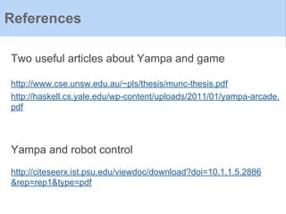 References
Two useful articles about Yampa and game
http://www.cse.unsw.edu.au/~pls/thesis/munc-thesis.pdf
http://haskell.cs.yale.edu/wp-content/uploads/2011/01/yampa-arcade.
pdf
Yampa and robot control
http://citeseerx.ist.psu.edu/viewdoc/download?doi=10.1.1.5.2886
&rep=rep1&type=pdf
 