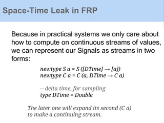 Space-Time Leak in FRP
Because in practical systems we only care about
how to compute on continuous streams of values,
we can represent our Signals as streams in two
forms:
newtype S a = S ([DTime] → [a])
newtype C a = C (a, DTime → C a)
-- delta time, for sampling
type DTime = Double
The later one will expand its second (C a)
to make a continuing stream.
 