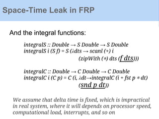 Space-Time Leak in FRP
And the integral functions:
integralS :: Double → S Double → S Double
integralS i (S f) = S (λdts → scanl (+) i
(zipWith (∗) dts (f dts)))
integralC :: Double → C Double → C Double
integralC i (C p) = C (i, λdt→integralC (i + fst p ∗ dt)
(snd p dt))
We assume that delta time is fixed, which is impractical
in real system, where it will depends on processor speed,
computational load, interrupts, and so on
 