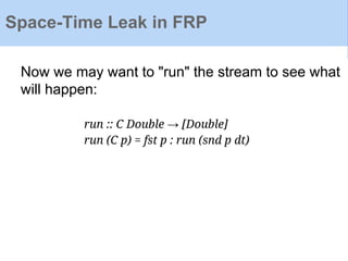 Now we may want to "run" the stream to see what
will happen:
run :: C Double → [Double]
run (C p) = fst p : run (snd p dt)
Space-Time Leak in FRP
 