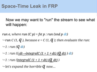 Now we may want to "run" the stream to see what
will happen:
run e, where run (C p) = fst p : run (snd p dt)
↪ run C (1, q ), because e = C (1, q ); then evaluate the run:
↪ 1 : run (q dt)
↪ 1 : run ((λdt→integralC (1 + 1 ∗ dt) (q dt) ) dt)
↪ 1 : run (integralC (1 + 1 ∗ dt) (q dt) )
↪ let's expand the horrible q now...
Space-Time Leak in FRP
 