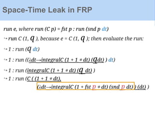 run e, where run (C p) = fst p : run (snd p dt)
↪ run C (1, q ), because e = C (1, q ); then evaluate the run:
↪ 1 : run (q dt)
↪ 1 : run ((λdt→integralC (1 + 1 ∗ dt) (qdt) ) dt)
↪ 1 : run (integralC (1 + 1 ∗ dt) (q dt) )
↪ 1 : run (C ( (1 + 1 ∗ dt),
(λdt→integralC (1 + fst p ∗ dt) (snd p dt) ) (dt) )
Space-Time Leak in FRP
 