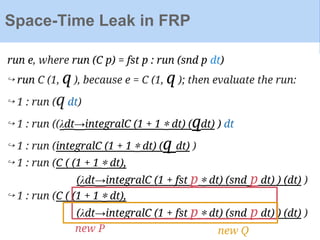 run e, where run (C p) = fst p : run (snd p dt)
↪ run C (1, q ), because e = C (1, q ); then evaluate the run:
↪ 1 : run (q dt)
↪ 1 : run ((λdt→integralC (1 + 1 ∗ dt) (qdt) ) dt
↪ 1 : run (integralC (1 + 1 ∗ dt) (q dt) )
↪ 1 : run (C ( (1 + 1 ∗ dt),
(λdt→integralC (1 + fst p ∗ dt) (snd p dt) ) (dt) )
↪ 1 : run (C ( (1 + 1 ∗ dt),
(λdt→integralC (1 + fst p ∗ dt) (snd p dt) ) (dt) )
Space-Time Leak in FRP
new P new Q
 