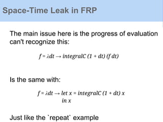 Space-Time Leak in FRP
The main issue here is the progress of evaluation
can't recognize this:
Is the same with:
Just like the `repeat` example
f = λdt → integralC (1 + dt) (f dt)
f = λdt → let x = integralC (1 + dt) x
in x
 