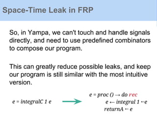 Space-Time Leak in FRP
So, in Yampa, we can't touch and handle signals
directly, and need to use predefined combinators
to compose our program.
This can greatly reduce possible leaks, and keep
our program is still similar with the most intuitive
version.
e = integralC 1 e
e = proc () → do rec
e ← integral 1 ↢e
returnA ↢ e
 