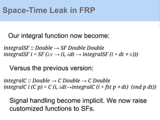 Space-Time Leak in FRP
integralSF :: Double → SF Double Double
integralSF i = SF (λx → (i, λdt → integralSF (i + dt ∗ x)))
integralC :: Double → C Double → C Double
integralC i (C p) = C (i, λdt→integralC (i + fst p ∗ dt) (snd p dt))
Versus the previous version:
Our integral function now become:
Signal handling become implicit. We now raise
customized functions to SFs.
 