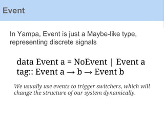 In Yampa, Event is just a Maybe-like type,
representing discrete signals
Event
data Event a = NoEvent | Event a
tag:: Event a → b → Event b
We usually use events to trigger switchers, which will
change the structure of our system dynamically.
 