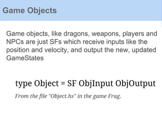 Game objects, like dragons, weapons, players and
NPCs are just SFs which receive inputs like the
position and velocity, and output the new, updated
GameStates
Game Objects
type Object = SF ObjInput ObjOutput
From the file "Object.hs" in the game Frag.
 