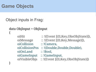 Object inputs in Frag:
Game Objects
data ObjInput = ObjInput
{
oiHit :: !(Event [(ILKey,ObsObjState)]),
oiMessage :: !(Event [(ILKey,Message)]),
oiCollision :: !Camera,
oiCollisionPos :: !(Double,Double,Double),
oiOnLand :: !Bool,
oiGameInput :: !GameInput,
oiVisibleObjs :: !(Event [(ILKey,ObsObjState)])
}
 