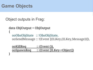 Object outputs in Frag:
Game Objects
data ObjOutput = ObjOutput
{
ooObsObjState :: !ObsObjState,
ooSendMessage :: !(Event [(ILKey,(ILKey,Message))]),
ooKillReq :: (Event ()),
ooSpawnReq :: (Event [ILKey->Object])
}
 
