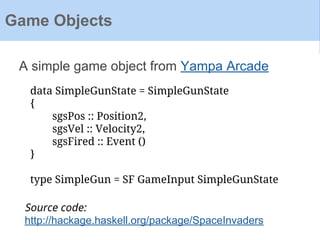 A simple game object from Yampa Arcade
Game Objects
data SimpleGunState = SimpleGunState
{
sgsPos :: Position2,
sgsVel :: Velocity2,
sgsFired :: Event ()
}
type SimpleGun = SF GameInput SimpleGunState
Source code:
http://hackage.haskell.org/package/SpaceInvaders
 