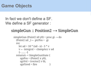 In fact we don't define a SF.
We define a SF generator :
Game Objects
simpleGun :: Position2 → SimpleGun
simpleGun (Point2 x0 y0) = proc gi → do
(Point2 xd _) ← ptrPos ↢ gi
rec
let ad = 10 * (xd - x) - 5 * v
v ← integral ↢ clampAcc v ad
{- ...... -}
returnA -< SimpleGunState {
sgsPos = (Point2 x y0),
sgsVel = (vector2 v 0),
sgsFired = fire }
 