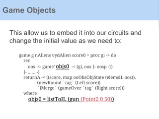 This allow us to embed it into our circuits and
change the initial value as we need to:
Game Objects
game g nAliens vydAlien score0 = proc gi -> do
rec
oos <- game' objs0 -< (gi, oos {- oosp -})
{- ...... -}
returnA -< ((score, map ooObsObjState (elemsIL oos)),
(newRound `tag` (Left score))
`lMerge` (gameOver `tag` (Right score)))
where
objs0 = listToIL (gun (Point2 0 50))
 
