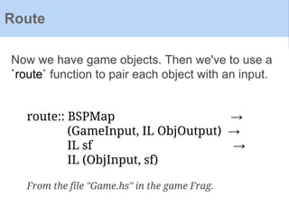Now we have game objects. Then we've to use a
`route` function to pair each object with an input.
Route
route:: BSPMap →
(GameInput, IL ObjOutput) →
IL sf →
IL (ObjInput, sf)
From the file "Game.hs" in the game Frag.
 