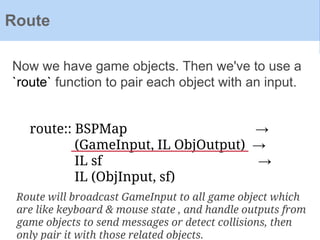 Now we have game objects. Then we've to use a
`route` function to pair each object with an input.
Route
route:: BSPMap →
(GameInput, IL ObjOutput) →
IL sf →
IL (ObjInput, sf)
Route will broadcast GameInput to all game object which
are like keyboard & mouse state , and handle outputs from
game objects to send messages or detect collisions, then
only pair it with those related objects.
 