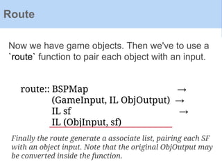 Now we have game objects. Then we've to use a
`route` function to pair each object with an input.
Route
route:: BSPMap →
(GameInput, IL ObjOutput) →
IL sf →
IL (ObjInput, sf)
Finally the route generate a associate list, pairing each SF
with an object input. Note that the original ObjOutput may
be converted inside the function.
 