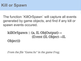 The function `KillOrSpawn` will capture all events
generated by game objects, and find if any kill or
spawn events occured.
Kill or Spawn
killOrSpawn :: (a, IL ObjOutput)→
(Event (IL Object→IL
Object))
From the file "Game.hs" in the game Frag.
 