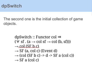 dpSwitch :: Functor col ⇒
(∀ sf . (a → col sf → col (b, sf)))
→ col (SF b c)
→ SF (a, col c) (Event d)
→ (col (SF b c) -> d -> SF a (col c))
→ SF a (col c)
The second one is the initial collection of game
objects.
dpSwitch
 