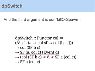 dpSwitch :: Functor col ⇒
(∀ sf . (a → col sf → col (b, sf)))
→ col (SF b c)
→ SF (a, col c) (Event d)
→ (col (SF b c) -> d -> SF a (col c))
→ SF a (col c)
And the third argument is our `killOrSpawn`.
dpSwitch
 
